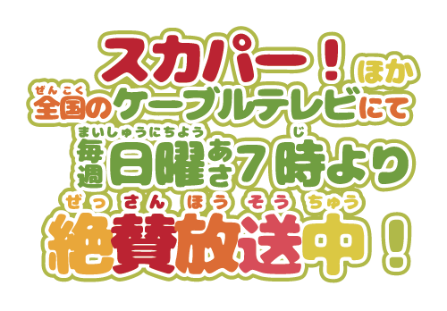 スカパー！ほか全国(ぜんこく)のケーブルテレビにて毎週(まいしゅう)日曜(にちよう)あさ7時(じ)より絶賛放送中(ぜっさんほうそうちゅう)！